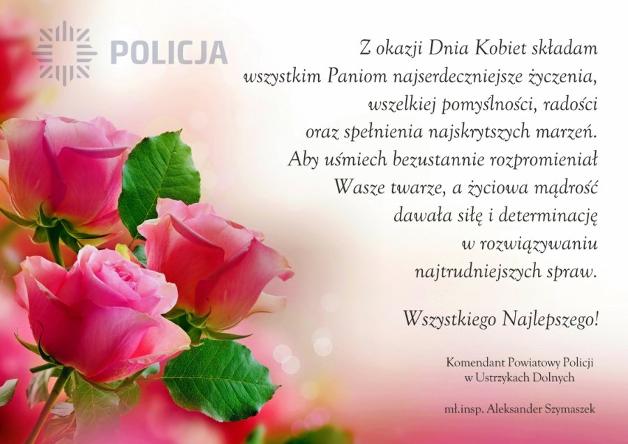 Kartka z życzeniami. W lewym górnym rogu logo i napis POLICJA. Poniżej widoczne kwiaty - róże w kolorze różowym z zielonymi liścimi. Po prawej tekst: Z okazji Dnia Kobiet składam wszystkim Paniom najserdeczniejsze życzenia, wszelkiej pomyślności, radości oraz spełnienia najskrytszych marzeń. Aby uśmiech bezustannie rozpromieniał Wasze twarze, a życiowa mądrość dawała siłę i determinację w rozwiązywaniu najtrudniejszych spraw. Wszystkiego najlepszego! Komentant Powiatowy Policji w Ustrzykach Dolnych, mł.insp. Aleksander Szymaszek