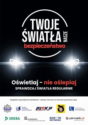 Plakat Kampanii Twoje Światła - Nasze Bezpieczeństwo. Czarne tło z widocznymi włączonymi światłami samochodu, w kółku napis Twoje Światła - Nasze Bezpieczeństwo. Poniżej znajdują się napisy -  Oświetlaj - nie oślepiaj
Sprawdzaj światła regularnie 
Bezpłatne sprawdzenia oświetlenia - adresy i terminy na stronach partnerów akcji. Na samym dole znajdują się loga partnerów biorących udział w akcji - Policyjna gwiazda z napisem POLICJA, Krajowej Rady Bezpieczeństwa Ruchu Drogowego, Polskiego Związku Motorowego, Polskiej Izby Stacji Kontroli Pojazdów, Sieci Badawczej Łukasiewicz - Przemysłowy Instytut Motoryzacji, a także Firmy Neptis S.A. - operatora znanego wśród kierowców komunikatora Yanosik oraz firmy Screen Network S.A. - dysponującej wysokiej jakości ekranami LED rozlokowanymi na terenie całego kraju.