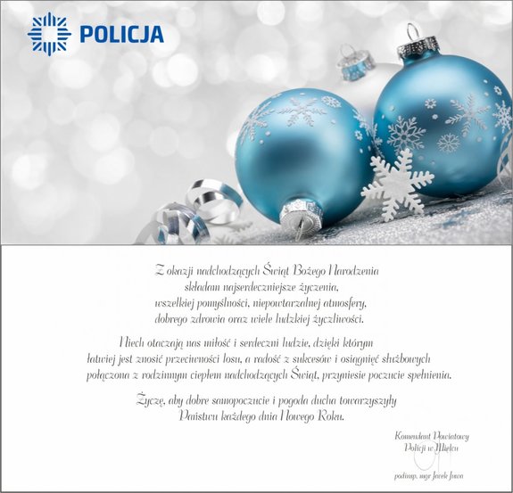 kartka świąteczna w kolorze niebieskim z logo policji, treść życzeń: Z okazji nadchodzących Świąt Bożego Narodzenia składam najserdeczniejsze życzenia, wszelkiej pomyślności, niepowtarzalnej atmosfery, dobrego zdrowia oraz wiele ludzkiej życzliwości. Niech otaczają nas miłość i serdeczni ludzie, dzięki którym łatwiej jest znosić przeciwności losu,
a radość z sukcesów i osiągnięć służbowych połączona z rodzinnym ciepłem nadchodzących Świąt, przyniesie poczucie spełnienia. Życzę, aby dobre samopoczucie i pogoda ducha towarzyszyły Państwu każdego dnia Nowego Roku. Pod treścią życzeń podpisany jest Komendant Powiatowy Policji w Mielcu, podinsp. Jacek Juwa