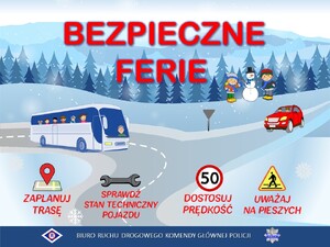 plakat promujący bezpieczne ferie. Na środku obrazka znajduje się napis BEZPIECZNE FERIE.  Na samym dole znajdują się napisy: od lewej strony - zaplanuj trasę, sprawdź stan techniczny pojazdu, dostosuj prędkość, uważaj na pieszych. Pod napisami znajduje się logo Ruchu Drogowego i napis Biuro Ruchu Drogowego Komendy Głównej Policji oraz policyjna gwiazda z napisem Policja. 
Plakat przedstawia zimową aurę. Po drodze jedzie autobus i samochód, w tle dzieci z bałwankiem
