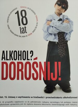 Plakat z wizerunkiem dziecka i napisy:
Alkohol? Dorośnij!
Nieważne, na ile wyglądasz Nie ważne na ile le się czujesz. Ważne, co mówi Twój dowód osobisty. Alkohol wyłącznie dla pełnoletnich.
Art. 15. Ustawy o wychowaniu w trzeźwości i przeciwdziałaniu alkoholizmowi
2. W przypadku wątpliwości co do pełnoletności nabywcy sprzedający lub podający napoje alkoholowe uprawniony jest do żądania okazania dokumentu stwierdzającego wiek nabywcy.