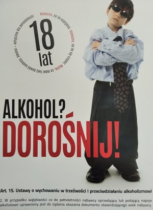 Plakat z wizerunkiem dziecka i napisy:
Alkohol? Dorośnij!
Nieważne, na ile wyglądasz Nie ważne na ile le się czujesz. Ważne, co mówi Twój dowód osobisty. Alkohol wyłącznie dla pełnoletnich.
Art. 15. Ustawy o wychowaniu w trzeźwości i przeciwdziałaniu alkoholizmowi
2. W przypadku wątpliwości co do pełnoletności nabywcy sprzedający lub podający napoje alkoholowe uprawniony jest do żądania okazania dokumentu stwierdzającego wiek nabywcy.