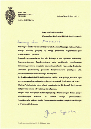 SENATOR

RZECZYPOSPOLITEJ POLSKIEJ

JANINA SAGATOWSKA

Stalowa Wola, 21 lipca 2025 г.

insp. Andrzej Patrzałek

Komendant Wojewódzki Policji w Rzeszowie

Szanowny Panie Komendancie!

Nie mogąc osobiście uczestniczyć w obchodach Waszego święta, Święta Policji Polskiej, pragnę tą drogą przekazać najserdeczniejsze pozdrowienia i życzenia.

Poczucie bezpieczeństwa jest dla każdego z nas ogromną wartością. Zagwarantowane bezpieczeństwo daje możliwości swobodnego działania, poczucie szczęścia, pewności, wolności i swobody działania. Człowiek pozbawiony poczucia bezpieczeństwa przeżywa lęki, frustracje i niepewność każdego dnia i jutra.

To dzięki pięknej służbie Policjantów, każdy z nas zyskuje poczucie tego szeroko rozumianego bezpieczeństwa i pewności, że nic nam nie grozi.

Służba Policjanta to także ciągłe narażanie się dla innych jakże często połączone z utratą zdrowia i życia włącznie.

Pragnę więc niniejszym listem łączyć się z Wami w tym dniu i życzyć niesłabnącego uznania w oczach całego społeczeństwa i podziwu dla pięknej służby i poświęcenia a także szczęścia osobistego w Waszych Rodzinach.

Janina Sagatowska

Biuro Senatorskie, ul. Wolności 2A, 37-450 Stalowa Wola