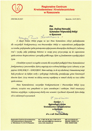 Regionalne Centrum Krwiodawstwa i Krwiolecznictwa w Rzeszowie

Rzeszów, 24.07.2025 г.

Pan

insp. Andrzej Patrzałek Komendant Wojewódzki Policji

w Rzeszowie

Szanowny Panie Komendancie!

Z okazji Święta Policji pragnę na ręce Pana Komendanta złożyć podziękowania dla wszystkich Funkcjonariuszy oraz Pracowników Policji w województwie podkarpackim za rzetelne, profesjonalne i pełne poświęcenia wykonywanie obowiązków służbowych. Codzienny trud i ryzyko, jakie podejmują Państwo w swojej pracy przyczyniają się do zapewnienia społeczeństwu bezpieczeństwa i porządku publicznego, które są fundamentem wysokiej jakości życia.

Chciałabym wyrazić szczególne uznanie dla wszystkich podległych Panu Komendantowi funkcjonariuszy i pracowników, którzy angażują się w ochronę ludzkiego życia i zdrowia, w tym poprzez DAR SERCA - DAR KRWI. Mam nadzieję, że do tej szlachetnej i humanitarnej misji będą przyłączać się kolejne osoby z policyjnego środowiska, powiększając grono honorowych dawców krwi. Liczę również na dalszą owocną współpracę w ramach służby na rzecz dobra społeczeństwa.

Panu Komendantowi, wszystkim Funkcjonariuszom i Pracownikom Policji życzę zárowia, szczęścia oraz pomyślności w życiu zawodowym i osobistym. Niech towarzyszy Państwu satysfakcja z wykonywanej służby oraz uznanie i życzliwość obywateli, które dodają sił w codziennych wyzwaniach.

Z uznaniem,

Dyrektor Regionalnego Centrum Krwiodawstwa i Krwiolecznictwa w Rzeszowie

dr n. o zdr. Ewa Zawilińska

Regionalne Centrum Krwiodawstwa Krwiolecznictwa w Rzeszowie ul. Wierzbowa 14, 35-310 Rzeszów

tel. 17 867 20 30, fax 17 867 20 37 mail: sekretariat@rckk.rzeszow.pl www.rckk.rzeszow.pl

NIP: 813-29-93-427 REGON: 000291115 KRS: 0000015488