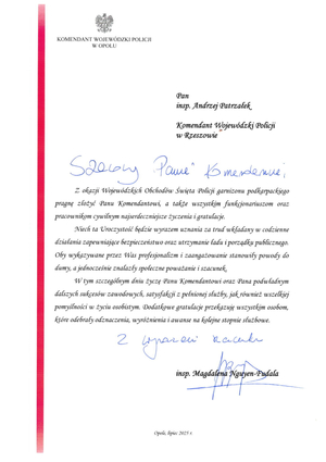 KOMENDANT WOJEWÓDZKI POLICJI W OPOLU


Pan
insp. Andrzej Patrzałek
Komendant Wojewódzki Policji w Rzeszowie

Szanowny Panie Komendancie, 

Z okazji Wojewódzkich Obchodów Święta Policji garnizonu podkarpackiego pragnę złożyć Panu Komendantowi, a także wszystkim funkcjonariuszom oraz pracownikom cywilnym najserdeczniejsze życzenia i gratulacje.

Niech ta Uroczystość będzie wyrazem uznania za trud wkładany w codzienne działania zapewniające bezpieczeństwo oraz utrzymanie ładu i porządku publicznego. Oby wykazywane przez Was profesjonalizm i zaangażowanie stanowiły powody do dumy, a jednocześnie znalazły społeczne poważanie i szacunek.

W tym szczególnym dniu życzę Panu Komendantowi oraz Pana podwładnym dalszych sukcesów zawodowych, satysfakcji z pełnionej służby, jak również wszelkiej pomyślności w życiu osobistym. Dodatkowe gratulacje przekazuję wszystkim osobom, które odebrały odznaczenia, wyróżnienia i awanse na kolejne stopnie służbowe.

Z wyrazami szacunku, 

insp. Magdalena Nguyen-Fudala

Opole, lipiec 2025 г.