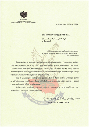 NACZELNIK 
ZARZĄDU W RZESZOWIE CENTRALNEGO BIURA ŚLEDCZEGO POLICJI

Rzeszów, dnia 22 lipca 2025 r.

Pan inspektor Andrzej PATRZAŁEK

Komendant Wojewódzki Policji w Rzeszowie

&quot;Ciągłe a sumienne spełnianie obowiązków wymaga nie mniej wysiłku niż czyny bohaterskie.&quot;
Jean Jacques Rousseau

Święto Policji to wyjątkowy dzień dla wszystkich Policjantów i Pracowników Policji. Z tej okazji pragnę złożyć na ręce Pana Komendanta wyrazy uznania dla Policjantów i Pracowników garnizonu podkarpackiego, którzy swoją codzienną, ciężką służbą i pracą istotnie wspierają realizację zadań Zarządu w Rzeszowie Centralnego Biura Śledczego Policji w zakresie zwalczania przestępczości zorganizowanej.

Siłą i gwarantem skuteczności zawsze byli i będą ludzie. Dziękuję zatem za dotychczasową współpracę, która niejednokrotnie przynosiła wiele wyzwań i zadań z pozoru niemożliwych do zrealizowania.

Jednocześnie przekazuję życzenia zdrowia, sukcesów w życiu osobistym, siły, wytrwałości i satysfakcji z pracy zawodowej.

insp. Marcin DROŻDŻAK