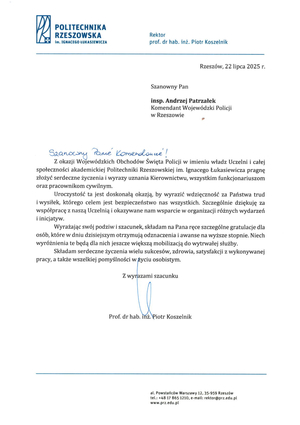 POLITECHNIKA RZESZOWSKA

Im. IGNACEGO ŁUKASIEWICZA

Rektor

prof. dr hab. inż. Piotr Koszelnik

Rzeszów, 22 lipca 2025 r.

Szanowny Pan

insp. Andrzej Patrzałek Komendant Wojewódzki Policji w Rzeszowie

Szanowny Panie Komendancie!

Z okazji Wojewódzkich Obchodów Święta Policji w imieniu władz Uczelni i całej społeczności akademickiej Politechniki Rzeszowskiej im. Ignacego Łukasiewicza pragnę złożyć serdeczne życzenia i wyrazy uznania Kierownictwu, wszystkim funkcjonariuszom oraz pracownikom cywilnym.

Uroczystość ta jest doskonałą okazją, by wyrazić wdzięczność za Państwa trud i wysiłek, którego celem jest bezpieczeństwo nas wszystkich. Szczególnie dziękuję za współpracę z naszą Uczelnią i okazywane nam wsparcie w organizacji różnych wydarzeń i inicjatyw.

Wyrażając swój podziw i szacunek, składam na Pana ręce szczególne gratulacje dla osób, które w dniu dzisiejszym otrzymują odznaczenia i awanse na wyższe stopnie. Niech wyróżnienia te będą dla nich jeszcze większą mobilizacją do wytrwałej służby.

Składam serdeczne życzenia wielu sukcesów, zdrowia, satysfakcji z wykonywanej pracy, a także wszelkiej pomyślności w życiu osobistym.

Z wyrazami szacunku

Prof. dr hab. inż. Piotr Koszelnik