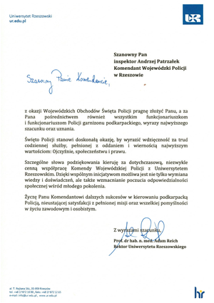 Szanowny Pan

inspektor Andrzej Patrzałek Komendant Wojewódzki Policji w Rzeszowie

Szanowny Panie Komendancie,

z okazji Wojewódzkich Obchodów Święta Policji pragnę złożyć Panu, a za Pana pośrednictwem również wszystkim funkcjonariuszkom i funkcjonariuszom Policji garnizonu podkarpackiego, wyrazy najwyższego szacunku oraz uznania.

Święto Policji stanowi doskonałą okazję, by wyrazić wdzięczność za trud codziennej służby, pełnionej z oddaniem i wiernością najwyższym wartościom: Ojczyźnie, społeczeństwu i prawu.

Szczególne słowa podziękowania kieruję za dotychczasową, niezwykle cenną współpracę Komendy Wojewódzkiej Policji z Uniwersytetem Rzeszowskim. Dzięki wspólnym inicjatywom możliwa jest nie tylko wymiana wiedzy i doświadczeń, ale także wzmacnianie poczucia odpowiedzialności społecznej wśród młodego pokolenia.

Życzę Panu Komendantowi dalszych sukcesów w kierowaniu podkarpacką Policją, nieustającej satysfakcji z pełnionej misji oraz wszelkiej pomyślności w życiu zawodowym i osobistym.

Z wyrazami szacunku.

Prof. dr hab. n. med. Adam Reich Rektor Uniwersytetu Rzeszowskiego