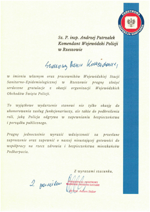 Sz. P. insp. Andrzej Patrzałek Komendant Wojewódzki Policji w Rzeszowie

Szanowny Panie Komendancie, 

w imieniu własnym oraz pracowników Wojewódzkiej Stacji Sanitarno-Epidemiologicznej τω Rzeszowie pragnę złożyć serdeczne gratulacje z okazji organizacji Wojewódzkich Obchodów Święta Policji.

To wyjątkowe wydarzenie stanowi nie tylko okazję do uhonorowania zasług funkcjonariuszy, ale także do podkreślenia roli, jaką Policja odgrywa w zapewnianiu bezpieczeństwa i porządku publicznego.

Pragnę jednocześnie wyrazić wdzięczność za przestane zaproszenie oraz zapewnić o naszej nieustającej gotowości do współpracy na rzecz zdrowia i bezpieczeństwa mieszkańców Podkarpacia.

Z wyrazami szacunku, 

Podkarpacki Państwowy Wojewódzki Inspektor Sanitarny dr inż. Adam Sidor