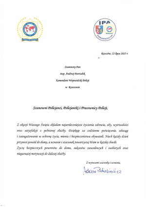 Rzeszów, 22 lipca 2025 г.

Szanowny Pan

insp. Andrzej Patrzałek
Komendant Wojewódzki Policji
w Rzeszowie

Szanowni Policjanci, Policjantki i Pracownicy Policji,

Z okazji Waszego Święta składam najserdeczniejsze życzenia zdrowia, siły, wytrwałości oraz satysfakcji z pełnionej służby. Dziękuję za codzienne poświęcenie, odwagę i zaangażowanie w ochronę życia, mienia i bezpieczeństwa obywateli. Niech każdy dzień przynosi powód do dumy, a uznanie i szacunek towarzyszą Wam w każdej chwili.

Życzę bezpiecznych powrotów do domu, sukcesów zawodowych i osobistych oraz niegasnącej motywacji do dalszej służby.

Z wyrazami szacunku i uznania,

Adam Pietrzkiewicz