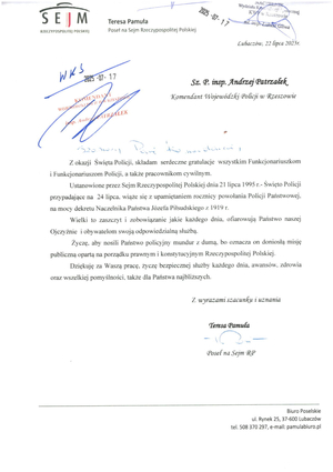 Sz. P. insp. Andrzej Patrzałek

Komendant Wojewódzki Policji w Rzeszowie

Z okazji Święta Policji, składam serdeczne gratulacje wszystkim Funkcjonariuszkom i Funkcjonariuszom Policji, a także pracownikom cywilnym.

Ustanowione przez Sejm Rzeczypospolitej Polskiej dnia 21 lipca 1995 r.- Święto Policji przypadające na 24 lipca, wiąże się z upamiętnieniem rocznicy powołania Policji Państwowej, na mocy dekretu Naczelnika Państwa Józefa Piłsudskiego z 1919 r.

Wielki to zaszczyt i zobowiązanie jakie każdego dnia, ofiarowują Państwo naszej Ojczyźnie i obywatelom swoją odpowiedzialną służbą.

Życzę, aby nosili Państwo policyjny mundur z dumą, bo oznacza on doniosłą misję publiczną opartą na porządku prawnym i konstytucyjnym Rzeczypospolitej Polskiej.

Dziękuję za Waszą pracę, życzę bezpiecznej służby każdego dnia, awansów, zdrowia oraz wszelkiej pomyślności, także dla Państwa najbliższych.

Z wyrazami szacunku i uznania

Teresa Pamuła