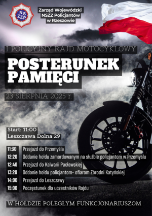 Plakat przedstawiający po prawej stronie flagę Polski oraz przednie koło motocykla i reflektor oświetlający biały dym. Na plakacie białe napisy: 
LOGO z napisem NSZZP
Zarząd Wojewódzki NSZZ Policjantów w Rzeszowie
I POLICYJNY RAJD MOTOCYKLOWY
POSTERUNEK PAMIĘCI
23 SIERPΝΙΑ 2025 r.
Start: 11:00
Leszczawa Dolna 29
11:30 Przejazd do Przemyśla
12:20 Oddanie hołdu zamordowanym na służbie policjantom w Przemyślu
12:40 Przejazd do Kalwarii Pacławskiej
13:20 Oddanie hołdu policjantom - ofiarom Zbrodni Katyńskiej
14:00 Przejazd do Leszczawy
15:00 Poczęstunek dla uczestników Rajdu

W HOŁDZIE POLEGŁYM FUNKCJONARIUSZOM