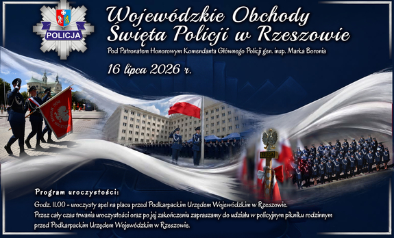 Grafika przedstawiająca policjantów podczas oficjalnych uroczystości oraz policyjne emblematy. Na grafice widoczne są napisy o treści: 

POLICJA

Wojewódzkie Obchody Święta Policji w Rzeszowie

Pod Patronatem Honorowym Komendanta Głównego Policji gen. insp. Marka Boronia

16 lipca 2026 r.

Program uroczystości:

Godz. 11.00 - uroczysty apel na placu przed Podkarpackim Urzędem Wojewódzkim w Rzeszowie.

Przez cały czas trwania uroczystości oraz po jej zakończeniu zapraszamy do udziału w policyjnym pikniku rodzinnym przed Podkarpackim Urzędem Wojewódzkim w Rzeszowie.