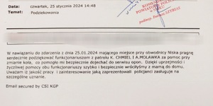 podziękowania zawierające treści w nawiązaniu do zdarzenia z dnia 25 stycznia 2024 majacego miejsce przy obwodnicy niska pragne serdecznie podziękować funkcjonariuszom patrolu za pomoc przy zmianie koła co pomogło mi bezpiecznie dojechać do serwisu opon dzieki uprzejmości i życzliwej pomocy obu funkcjonariuszy szybko i bezpiecznie dotarłyśmy z mamą do domu . Uwazam że jakość pracy i zainteresowanie jaką zaprezentowali policjanci zasługuje na szczególne uznanie